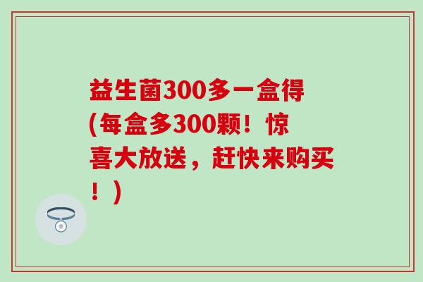 益生菌300多一盒得(每盒多300颗！惊喜大放送，赶快来购买！)