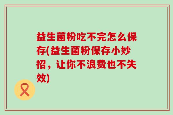 益生菌粉吃不完怎么保存(益生菌粉保存小妙招，让你不浪费也不失效)