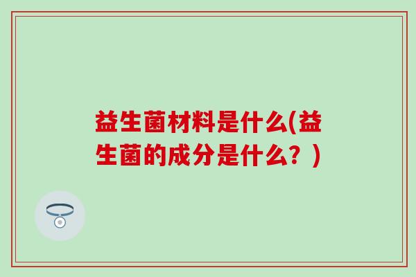 益生菌材料是什么(益生菌的成分是什么？)