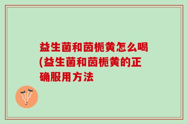 益生菌和茵栀黄怎么喝(益生菌和茵栀黄的正确服用方法