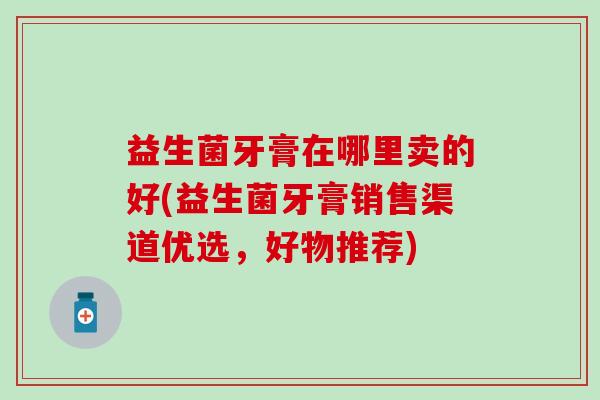 益生菌牙膏在哪里卖的好(益生菌牙膏销售渠道优选，好物推荐)