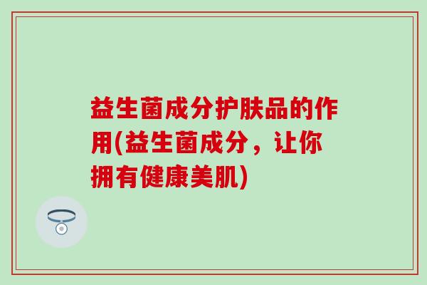 益生菌成分护肤品的作用(益生菌成分，让你拥有健康美肌)