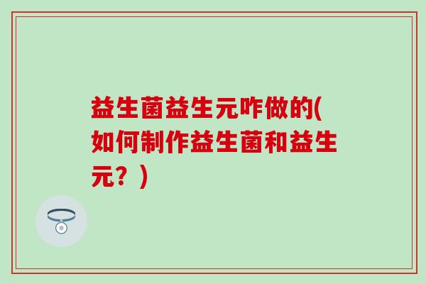 益生菌益生元咋做的(如何制作益生菌和益生元？)