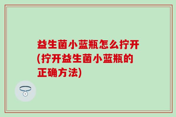 益生菌小蓝瓶怎么拧开(拧开益生菌小蓝瓶的正确方法)