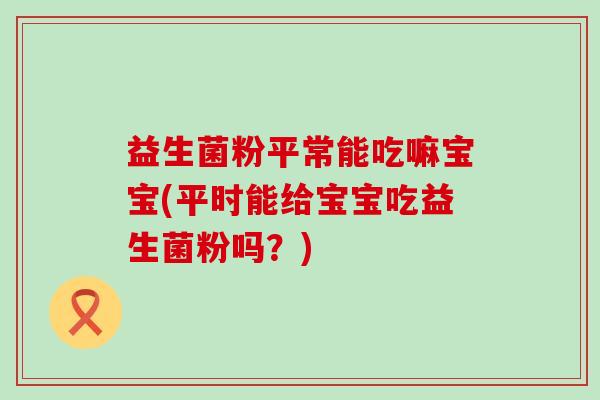 益生菌粉平常能吃嘛宝宝(平时能给宝宝吃益生菌粉吗?) 益生菌粉平常能吃嘛宝宝(平时能给宝宝吃益生菌粉吗?)