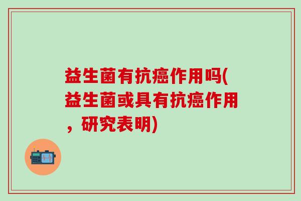 益生菌有抗癌作用吗(益生菌或具有抗癌作用，研究表明)