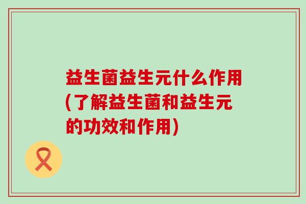 益生菌益生元什么作用(了解益生菌和益生元的功效和作用)