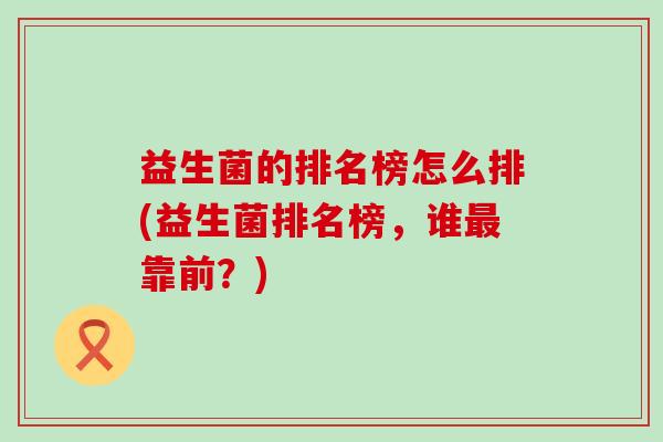 益生菌的排名榜怎么排(益生菌排名榜,谁靠前?) 益生菌的排名榜怎么排(益生菌排名榜,谁靠前?)