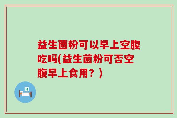 益生菌粉可以早上空腹吃吗(益生菌粉可否空腹早上食用？)