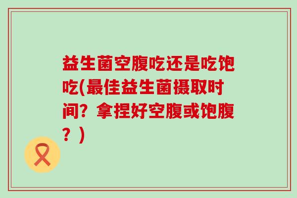 益生菌空腹吃还是吃饱吃(最佳益生菌摄取时间？拿捏好空腹或饱腹？)