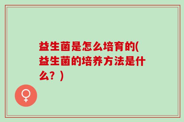 益生菌是怎么培育的(益生菌的培养方法是什么？)