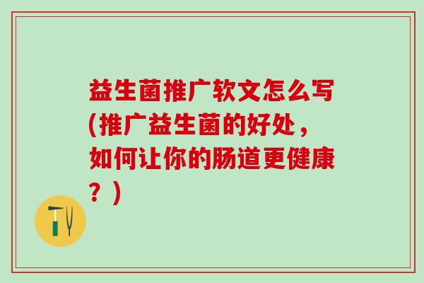 益生菌推广软文怎么写(推广益生菌的好处，如何让你的肠道更健康？)
