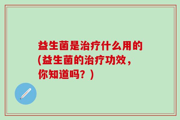 益生菌是什么用的(益生菌的功效,你知道吗?) 益生菌是什么用的(益生菌的功效,你知道吗?)