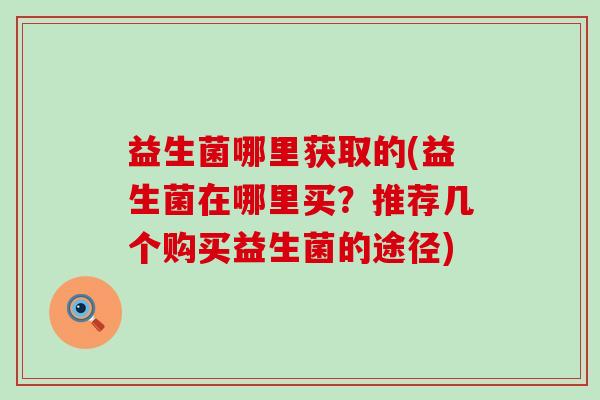 益生菌哪里获取的(益生菌在哪里买？推荐几个购买益生菌的途径)