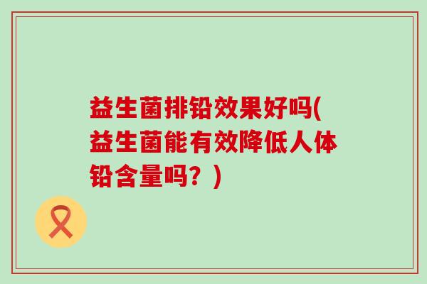 益生菌排铅效果好吗(益生菌能有效降低人体铅含量吗？)
