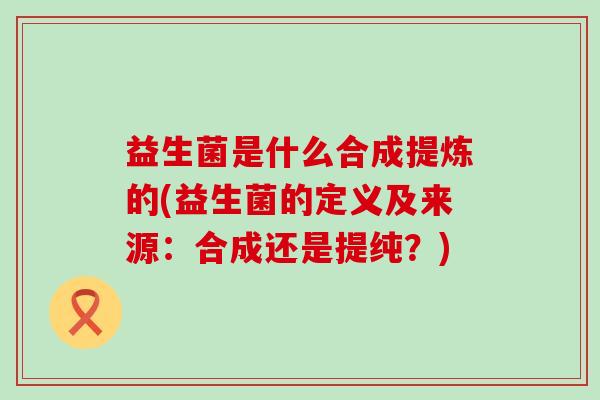 益生菌是什么合成提炼的(益生菌的定义及来源：合成还是提纯？)
