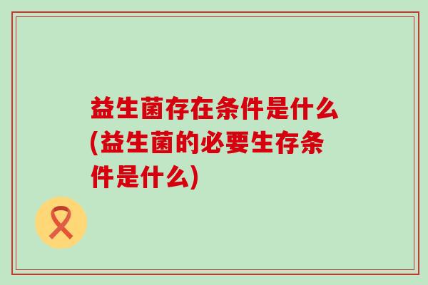 益生菌存在条件是什么(益生菌的必要生存条件是什么)