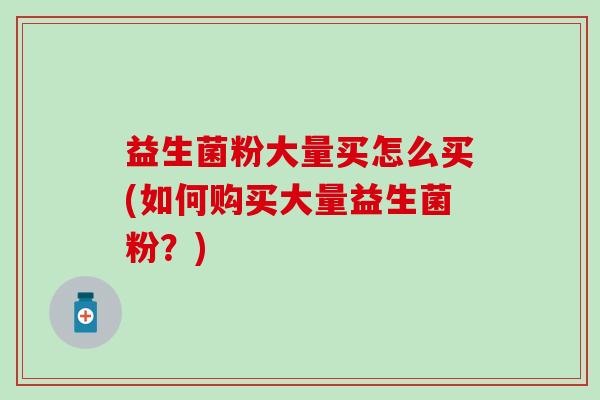 益生菌粉大量买怎么买(如何购买大量益生菌粉？)