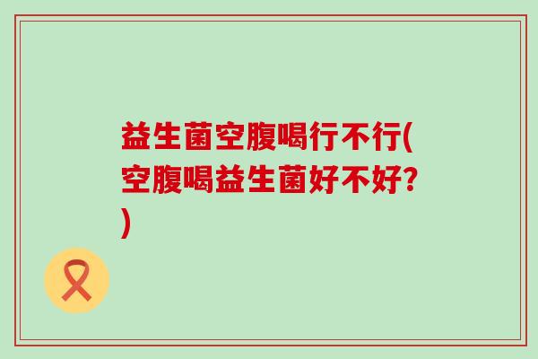 益生菌空腹喝行不行(空腹喝益生菌好不好？)