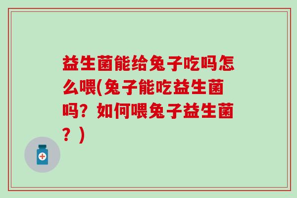 益生菌能给兔子吃吗怎么喂(兔子能吃益生菌吗？如何喂兔子益生菌？)