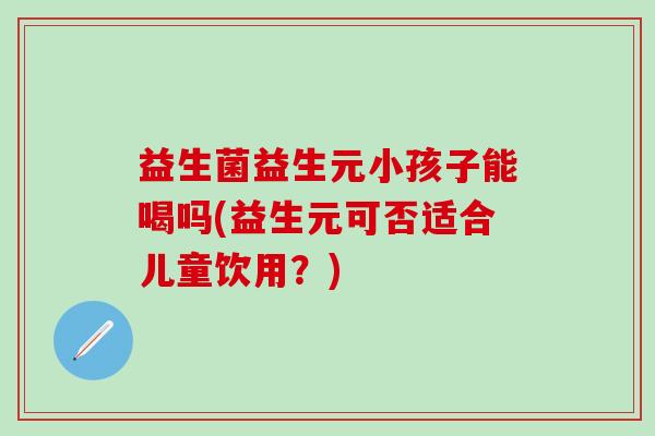 益生菌益生元小孩子能喝吗(益生元可否适合儿童饮用？)