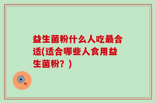 益生菌粉什么人吃最合适(适合哪些人食用益生菌粉？)
