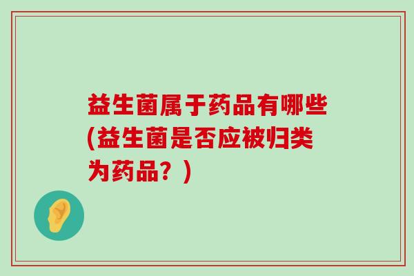 益生菌属于药品有哪些(益生菌是否应被归类为药品？)