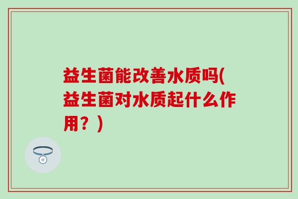 益生菌能改善水质吗(益生菌对水质起什么作用?) 益生菌能改善水质吗(益生菌对水质起什么作用?)