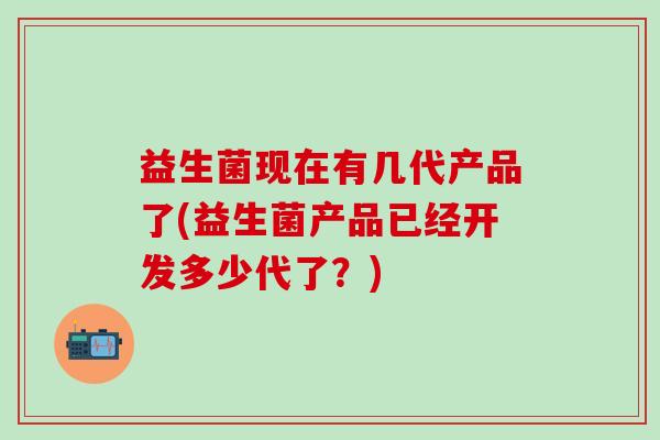 益生菌现在有几代产品了(益生菌产品已经开发多少代了？)