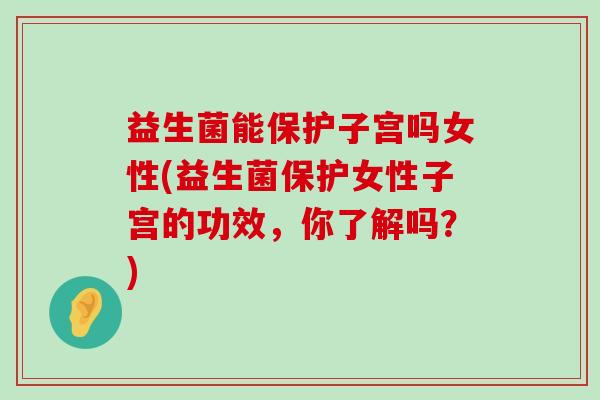 益生菌能保护子宫吗女性(益生菌保护女性子宫的功效，你了解吗？)