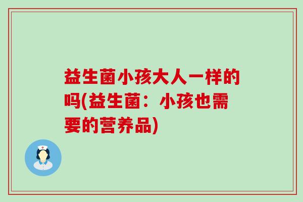 益生菌小孩大人一样的吗(益生菌:小孩也需要的营养品) 益生菌小孩大人一样的吗(益生菌:小孩也需要的营养品)
