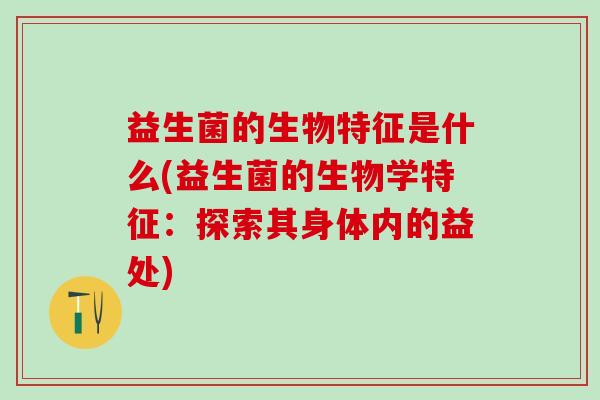 益生菌的生物特征是什么(益生菌的生物学特征:探索其身体内的益处) 益生菌的生物特征是什么(益生菌的生物学特征:探索其身体内的益处)