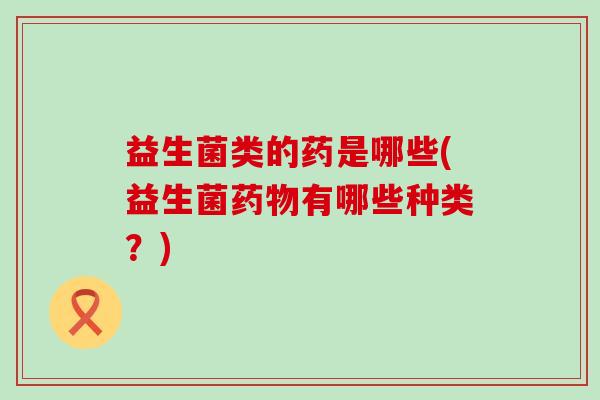 益生菌类的药是哪些(益生菌药物有哪些种类？)