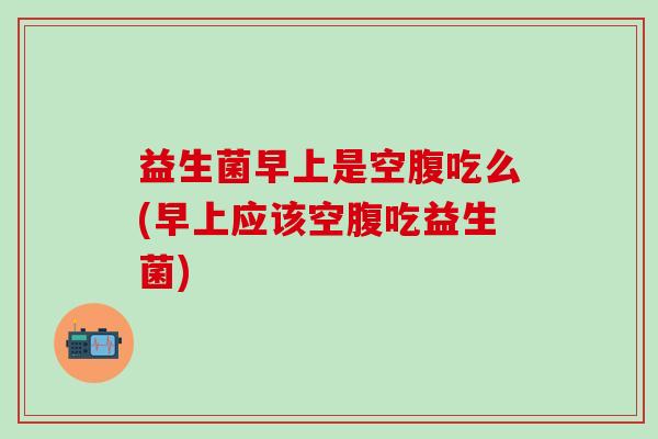 益生菌早上是空腹吃么(早上应该空腹吃益生菌)