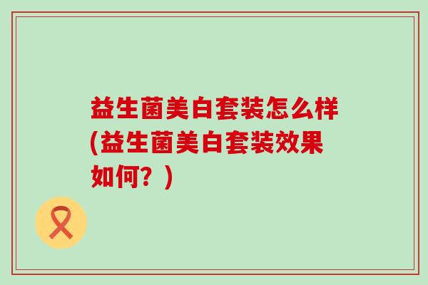 益生菌美白套装怎么样(益生菌美白套装效果如何？)