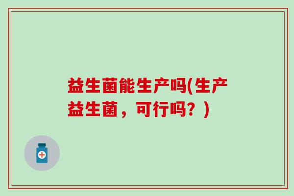 益生菌能生产吗(生产益生菌，可行吗？)