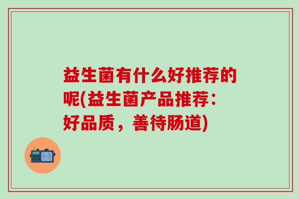 益生菌有什么好推荐的呢(益生菌产品推荐：好品质，善待肠道)