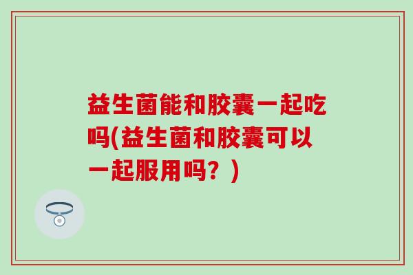 益生菌能和胶囊一起吃吗(益生菌和胶囊可以一起服用吗?) 益生菌能和胶囊一起吃吗(益生菌和胶囊可以一起服用吗?)
