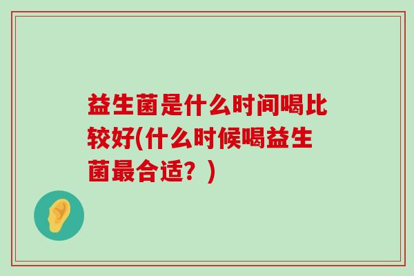 益生菌是什么时间喝比较好(什么时候喝益生菌合适?) 益生菌是什么时间喝比较好(什么时候喝益生菌合适?)