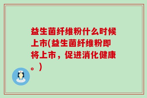 益生菌纤维粉什么时候上市(益生菌纤维粉即将上市，促进消化健康。)