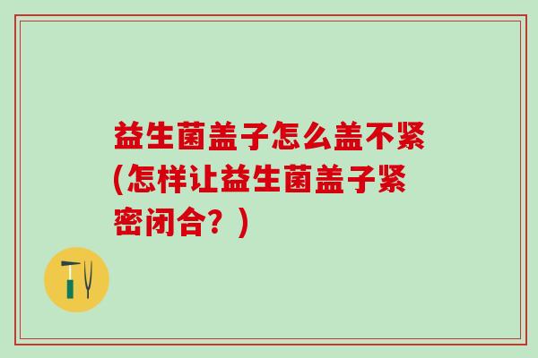 益生菌盖子怎么盖不紧(怎样让益生菌盖子紧密闭合？)