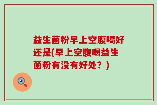 益生菌粉早上空腹喝好还是(早上空腹喝益生菌粉有没有好处？)
