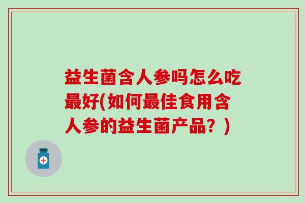 益生菌含人参吗怎么吃最好(如何最佳食用含人参的益生菌产品？)