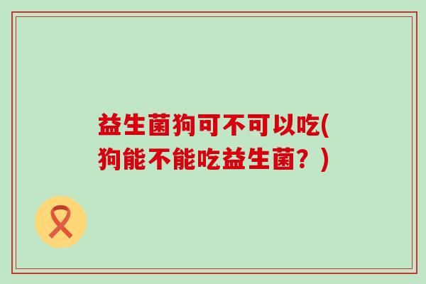 益生菌狗可不可以吃(狗能不能吃益生菌？)