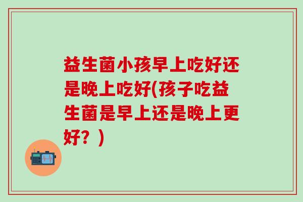 益生菌小孩早上吃好还是晚上吃好(孩子吃益生菌是早上还是晚上更好？)