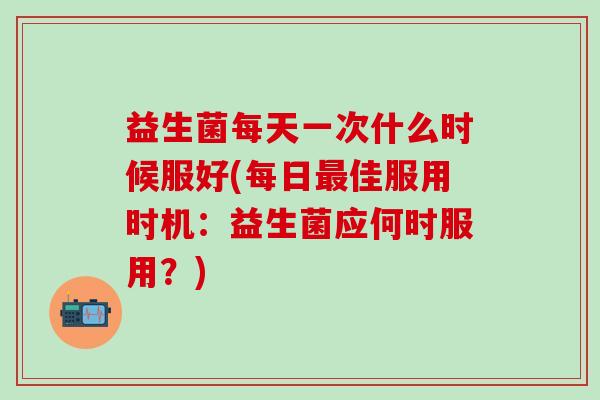 益生菌每天一次什么时候服好(每日最佳服用时机：益生菌应何时服用？)