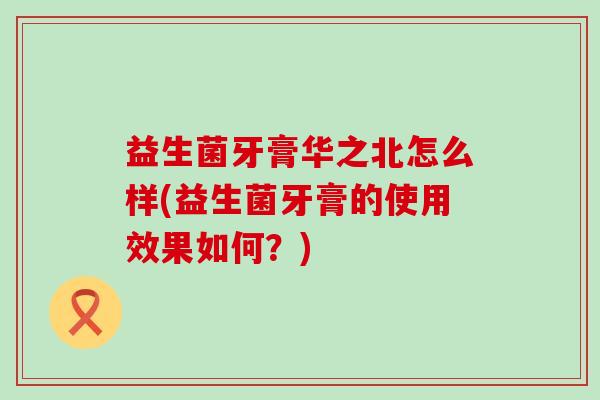 益生菌牙膏华之北怎么样(益生菌牙膏的使用效果如何?) 益生菌牙膏华之北怎么样(益生菌牙膏的使用效果如何?)