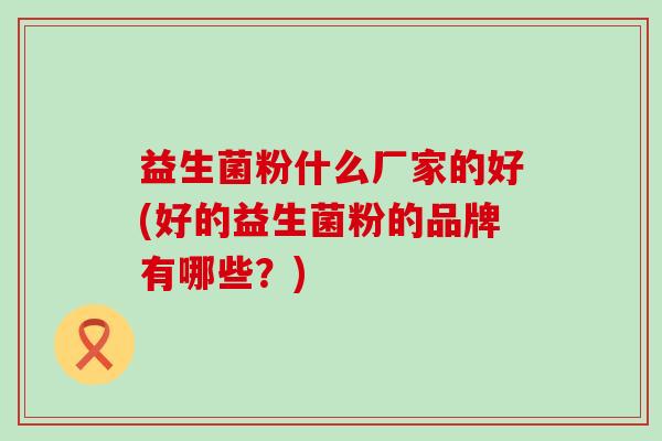 益生菌粉什么厂家的好(好的益生菌粉的品牌有哪些？)