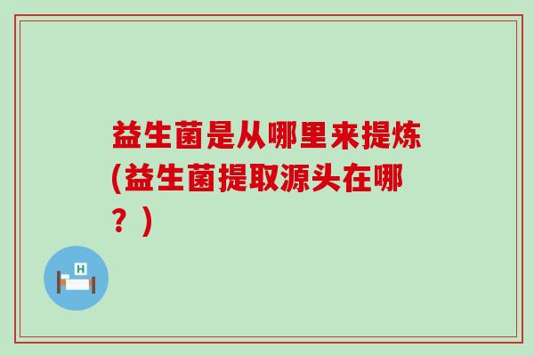 益生菌是从哪里来提炼(益生菌提取源头在哪？)