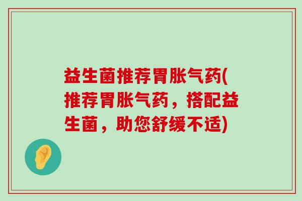 益生菌推荐胃胀气药(推荐胃胀气药，搭配益生菌，助您舒缓不适)